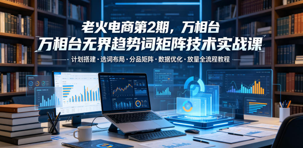 老火电商第2期，万相台无界趋势词矩阵技术实战课，计划搭建・选词布局・分品矩阵・数据优化・放量全流程教程-niguangts